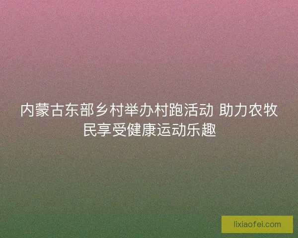 内蒙古东部乡村举办村跑活动 助力农牧民享受健康运动乐趣