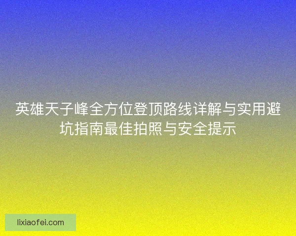 英雄天子峰全方位登顶路线详解与实用避坑指南最佳拍照与安全提示
