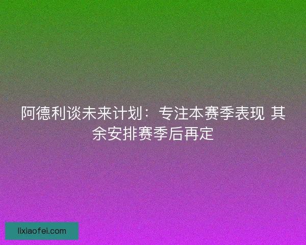 阿德利谈未来计划：专注本赛季表现 其余安排赛季后再定
