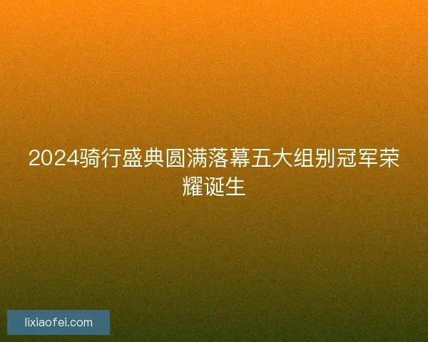2024骑行盛典圆满落幕五大组别冠军荣耀诞生