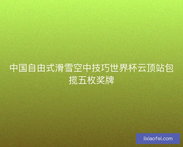 中国自由式滑雪空中技巧世界杯云顶站包揽五枚奖牌