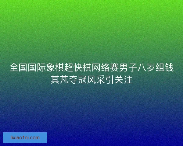 全国国际象棋超快棋网络赛男子八岁组钱其芃夺冠风采引关注