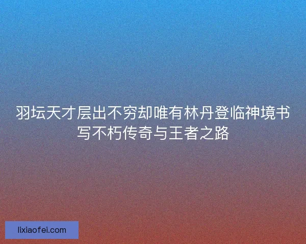 羽坛天才层出不穷却唯有林丹登临神境书写不朽传奇与王者之路