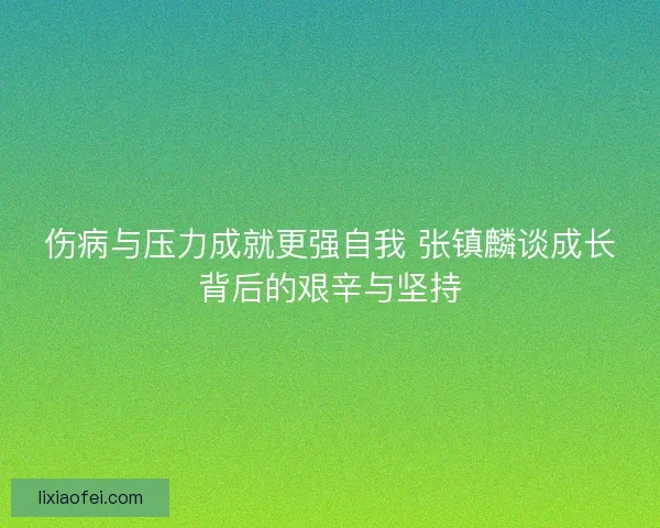 伤病与压力成就更强自我 张镇麟谈成长背后的艰辛与坚持
