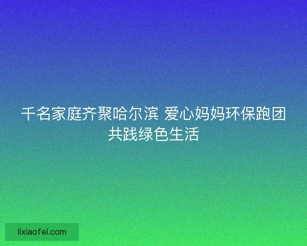 千名家庭齐聚哈尔滨 爱心妈妈环保跑团共践绿色生活