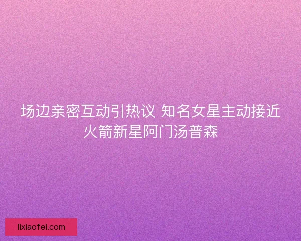 场边亲密互动引热议 知名女星主动接近火箭新星阿门汤普森