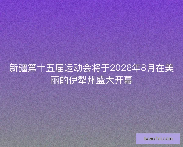 新疆第十五届运动会将于2026年8月在美丽的伊犁州盛大开幕
