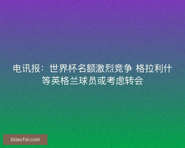 电讯报：世界杯名额激烈竞争 格拉利什等英格兰球员或考虑转会