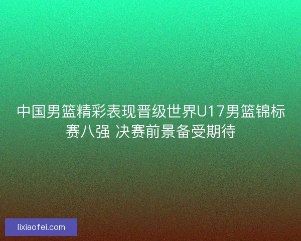 中国男篮精彩表现晋级世界U17男篮锦标赛八强 决赛前景备受期待 中国男篮精彩表现晋级世界U17男篮锦标赛八强 决赛前景备受期待