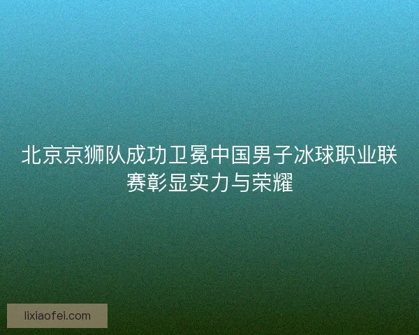 北京京狮队成功卫冕中国男子冰球职业联赛彰显实力与荣耀 北京京狮队成功卫冕中国男子冰球职业联赛彰显实力与荣耀