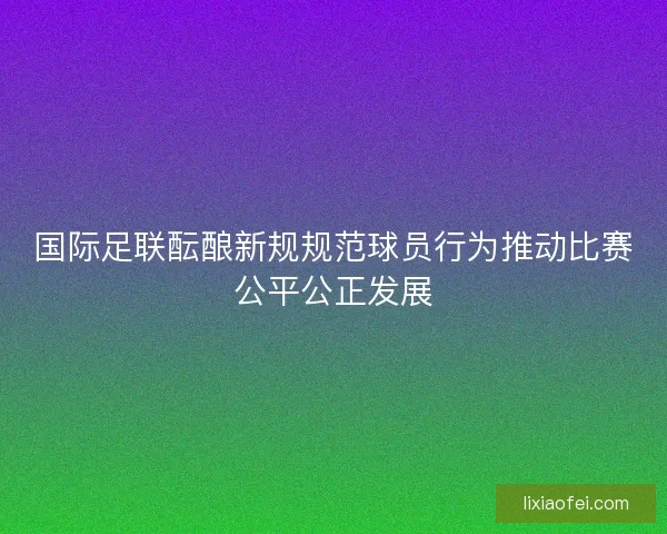 国际足联酝酿新规规范球员行为推动比赛公平公正发展