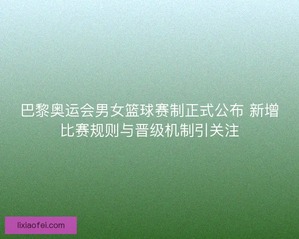 巴黎奥运会男女篮球赛制正式公布 新增比赛规则与晋级机制引关注