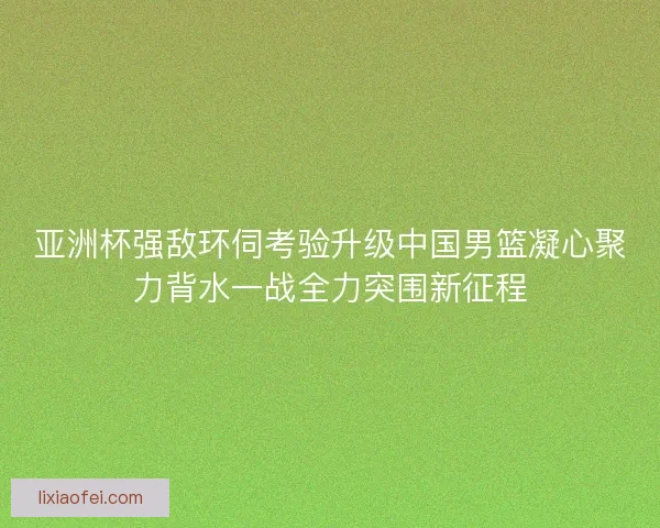 亚洲杯强敌环伺考验升级中国男篮凝心聚力背水一战全力突围新征程
