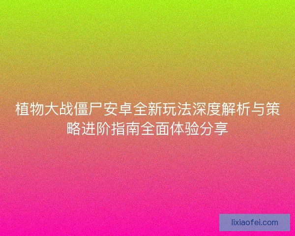 植物大战僵尸安卓全新玩法深度解析与策略进阶指南全面体验分享
