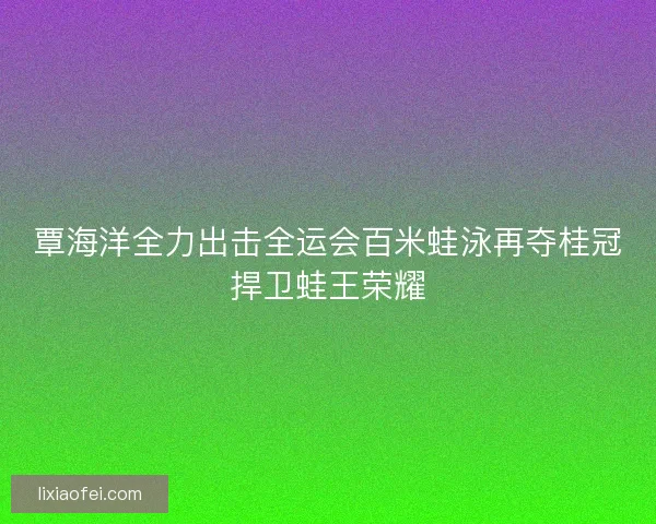 覃海洋全力出击全运会百米蛙泳再夺桂冠捍卫蛙王荣耀
