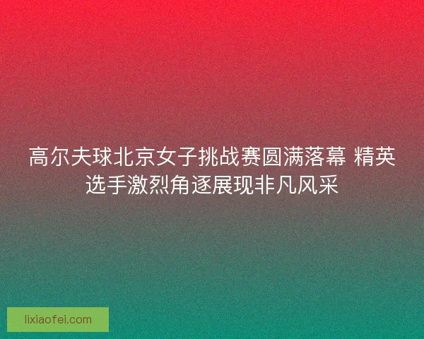 高尔夫球北京女子挑战赛圆满落幕 精英选手激烈角逐展现非凡风采