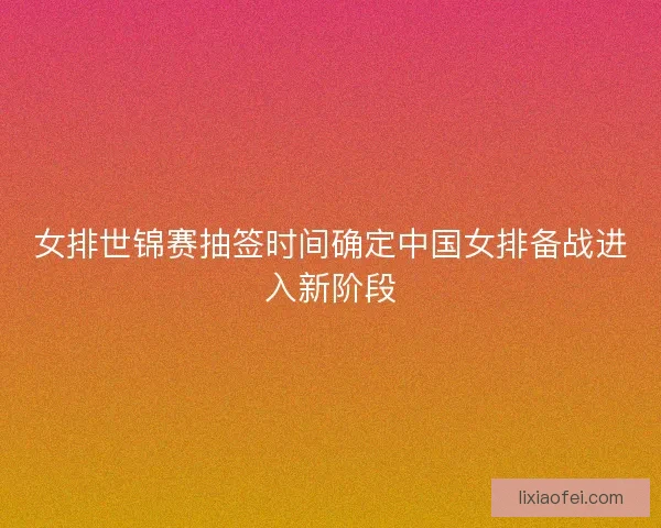 女排世锦赛抽签时间确定中国女排备战进入新阶段