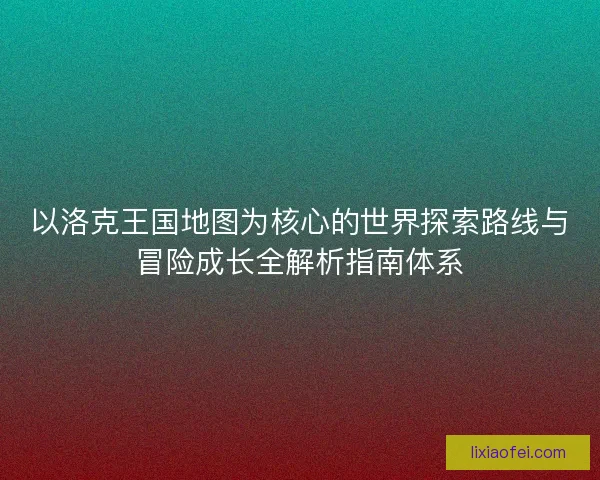 以洛克王国地图为核心的世界探索路线与冒险成长全解析指南体系