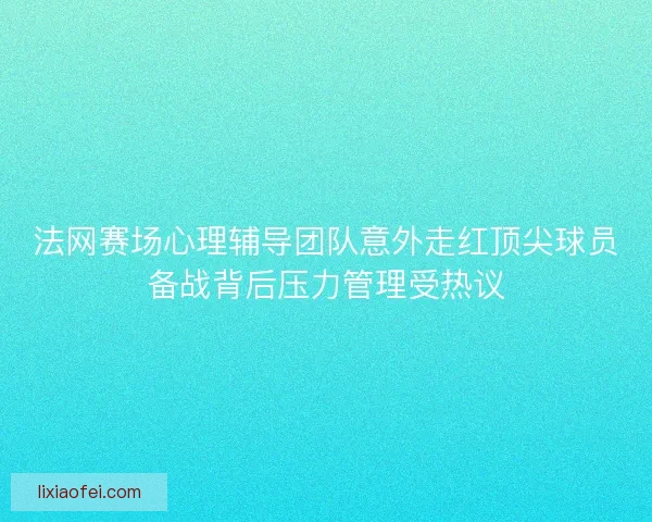法网赛场心理辅导团队意外走红顶尖球员备战背后压力管理受热议 法网赛场心理辅导团队意外走红顶尖球员备战背后压力管理受热议