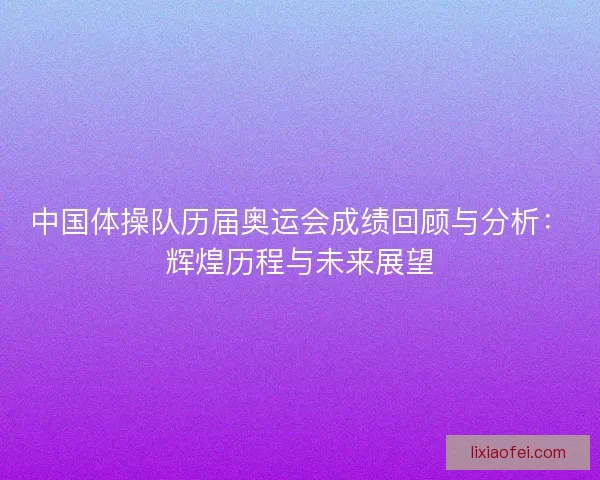 中国体操队历届奥运会成绩回顾与分析：辉煌历程与未来展望