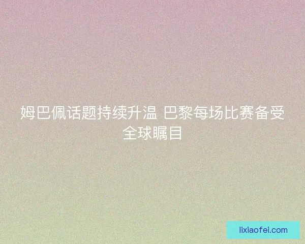 姆巴佩话题持续升温 巴黎每场比赛备受全球瞩目 姆巴佩话题持续升温 巴黎每场比赛备受全球瞩目