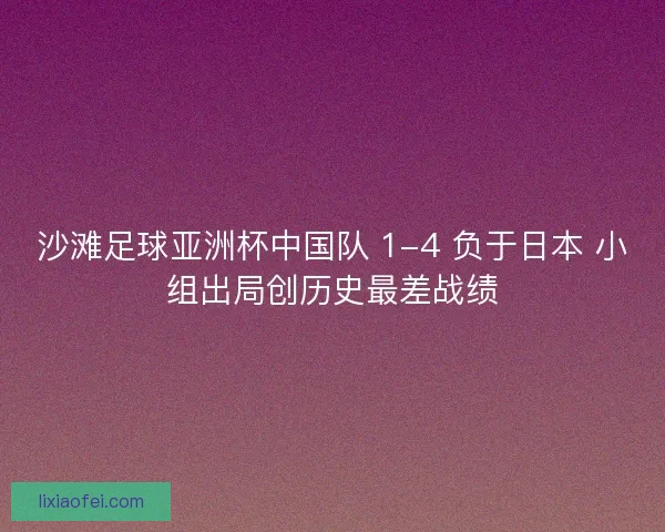 沙滩足球亚洲杯中国队 1-4 负于日本 小组出局创历史最差战绩
