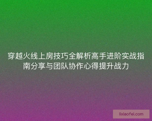 穿越火线上房技巧全解析高手进阶实战指南分享与团队协作心得提升战力