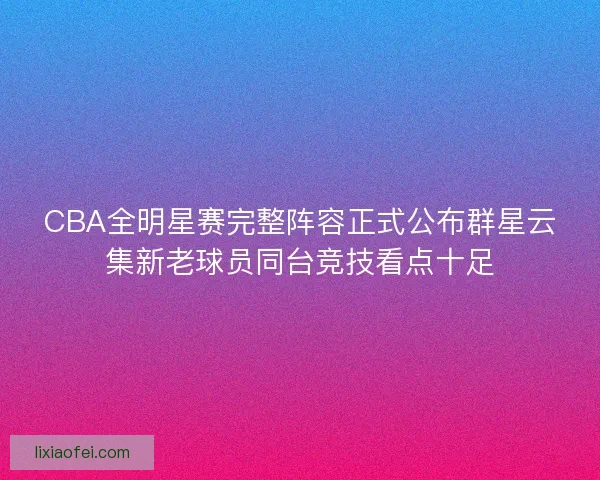 CBA全明星赛完整阵容正式公布群星云集新老球员同台竞技看点十足