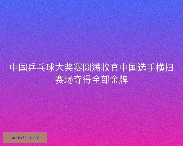 中国乒乓球大奖赛圆满收官中国选手横扫赛场夺得全部金牌
