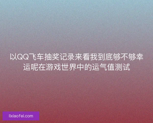 以QQ飞车抽奖记录来看我到底够不够幸运呢在游戏世界中的运气值测试