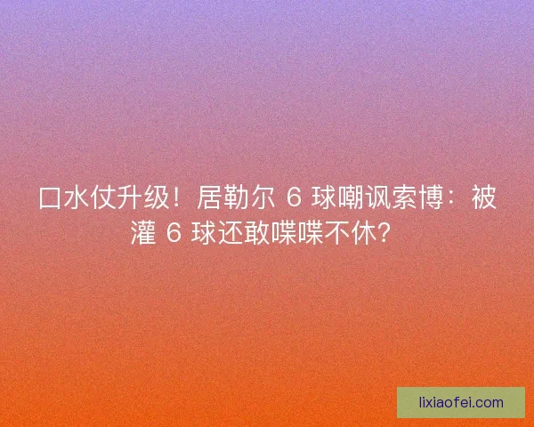 口水仗升级！居勒尔 6 球嘲讽索博：被灌 6 球还敢喋喋不休？