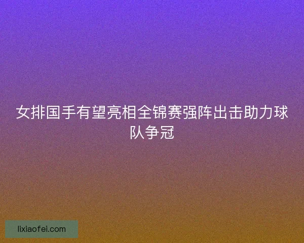女排国手有望亮相全锦赛强阵出击助力球队争冠