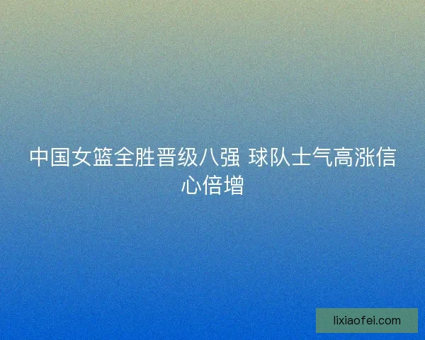 中国女篮全胜晋级八强 球队士气高涨信心倍增