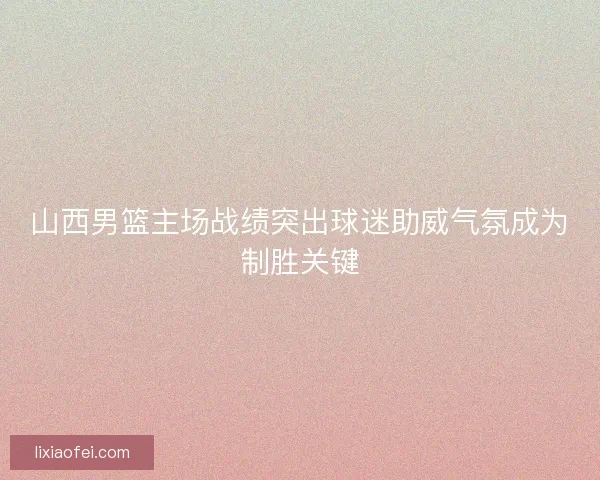 山西男篮主场战绩突出球迷助威气氛成为制胜关键