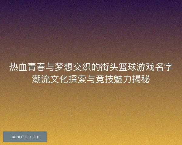 热血青春与梦想交织的街头篮球游戏名字潮流文化探索与竞技魅力揭秘